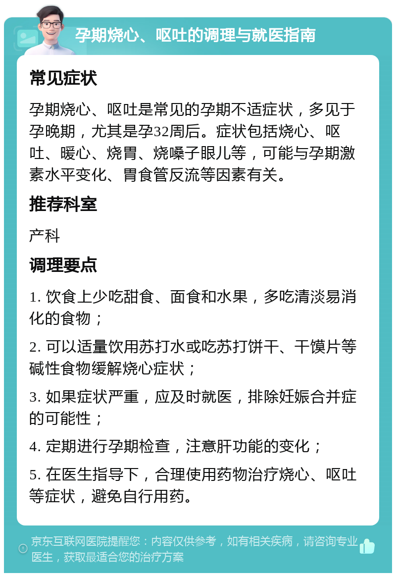 孕期烧心、呕吐的调理与就医指南 常见症状 孕期烧心、呕吐是常见的孕期不适症状，多见于孕晚期，尤其是孕32周后。症状包括烧心、呕吐、暖心、烧胃、烧嗓子眼儿等，可能与孕期激素水平变化、胃食管反流等因素有关。 推荐科室 产科 调理要点 1. 饮食上少吃甜食、面食和水果，多吃清淡易消化的食物； 2. 可以适量饮用苏打水或吃苏打饼干、干馍片等碱性食物缓解烧心症状； 3. 如果症状严重，应及时就医，排除妊娠合并症的可能性； 4. 定期进行孕期检查，注意肝功能的变化； 5. 在医生指导下，合理使用药物治疗烧心、呕吐等症状，避免自行用药。