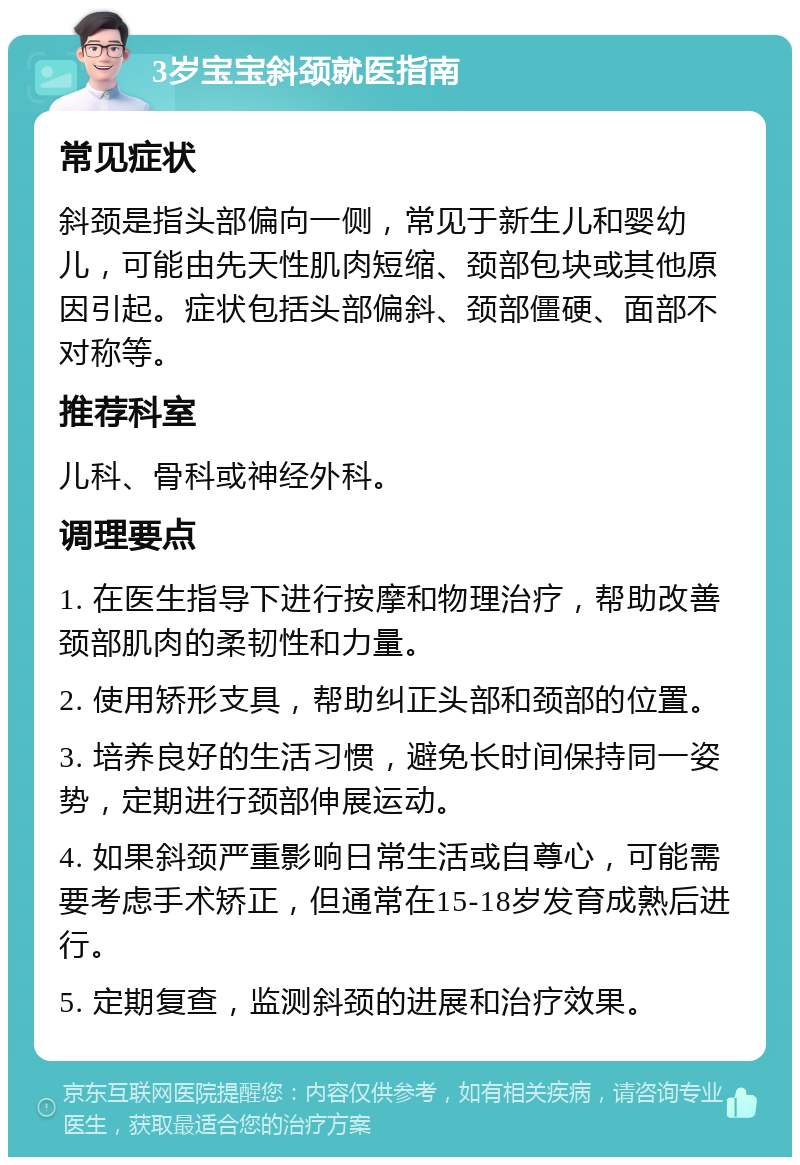 3岁宝宝斜颈就医指南 常见症状 斜颈是指头部偏向一侧，常见于新生儿和婴幼儿，可能由先天性肌肉短缩、颈部包块或其他原因引起。症状包括头部偏斜、颈部僵硬、面部不对称等。 推荐科室 儿科、骨科或神经外科。 调理要点 1. 在医生指导下进行按摩和物理治疗，帮助改善颈部肌肉的柔韧性和力量。 2. 使用矫形支具，帮助纠正头部和颈部的位置。 3. 培养良好的生活习惯，避免长时间保持同一姿势，定期进行颈部伸展运动。 4. 如果斜颈严重影响日常生活或自尊心，可能需要考虑手术矫正，但通常在15-18岁发育成熟后进行。 5. 定期复查，监测斜颈的进展和治疗效果。