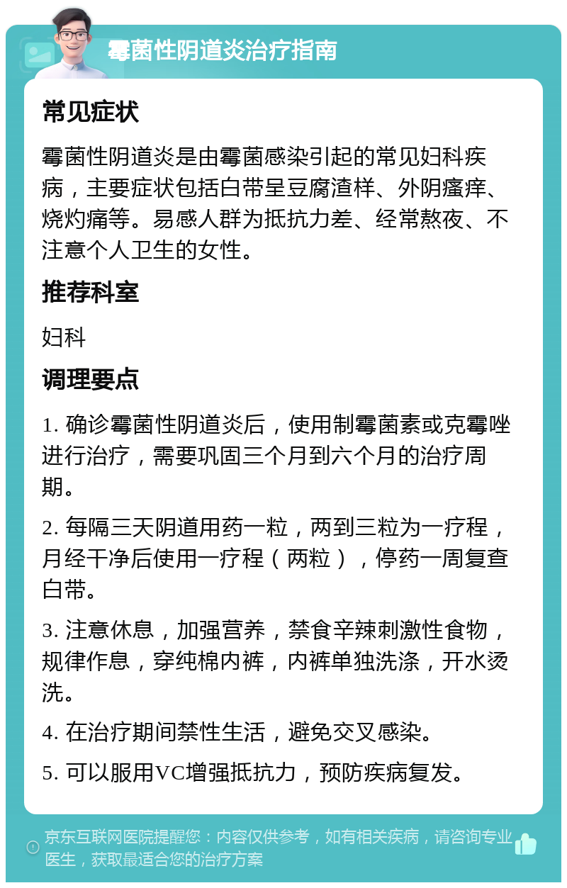 霉菌性阴道炎治疗指南 常见症状 霉菌性阴道炎是由霉菌感染引起的常见妇科疾病，主要症状包括白带呈豆腐渣样、外阴瘙痒、烧灼痛等。易感人群为抵抗力差、经常熬夜、不注意个人卫生的女性。 推荐科室 妇科 调理要点 1. 确诊霉菌性阴道炎后，使用制霉菌素或克霉唑进行治疗，需要巩固三个月到六个月的治疗周期。 2. 每隔三天阴道用药一粒，两到三粒为一疗程，月经干净后使用一疗程（两粒），停药一周复查白带。 3. 注意休息，加强营养，禁食辛辣刺激性食物，规律作息，穿纯棉内裤，内裤单独洗涤，开水烫洗。 4. 在治疗期间禁性生活，避免交叉感染。 5. 可以服用VC增强抵抗力，预防疾病复发。