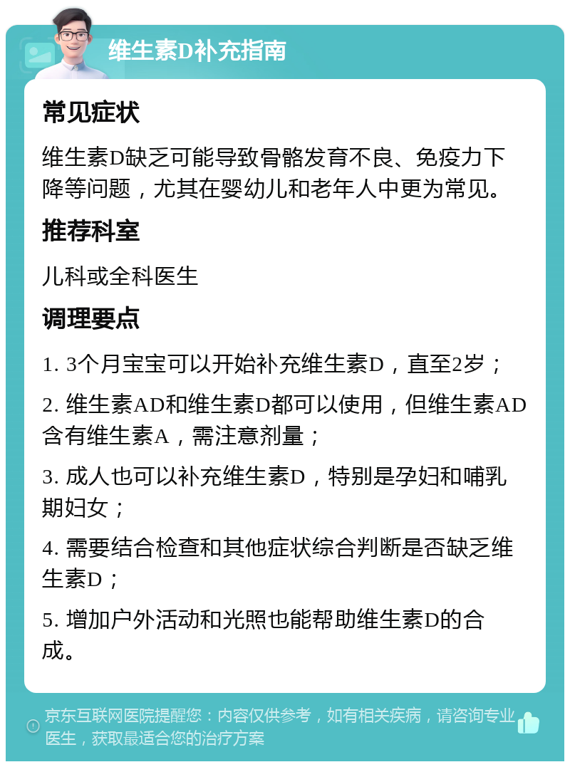 维生素D补充指南 常见症状 维生素D缺乏可能导致骨骼发育不良、免疫力下降等问题，尤其在婴幼儿和老年人中更为常见。 推荐科室 儿科或全科医生 调理要点 1. 3个月宝宝可以开始补充维生素D，直至2岁； 2. 维生素AD和维生素D都可以使用，但维生素AD含有维生素A，需注意剂量； 3. 成人也可以补充维生素D，特别是孕妇和哺乳期妇女； 4. 需要结合检查和其他症状综合判断是否缺乏维生素D； 5. 增加户外活动和光照也能帮助维生素D的合成。