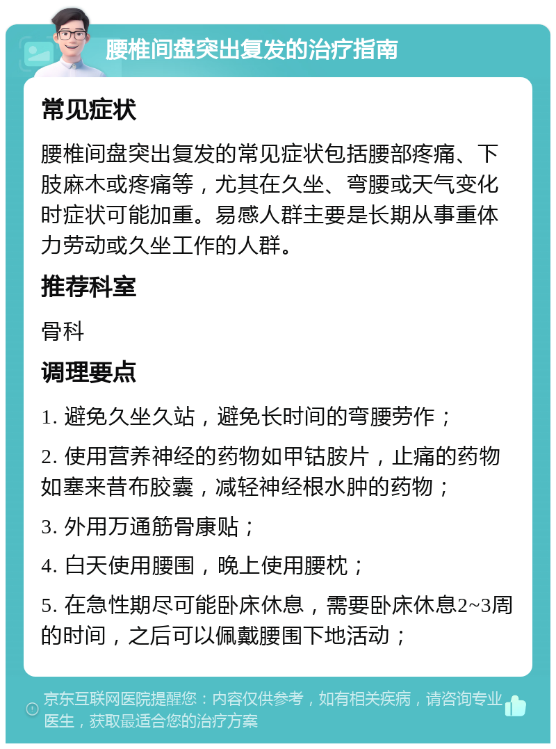 腰椎间盘突出复发的治疗指南 常见症状 腰椎间盘突出复发的常见症状包括腰部疼痛、下肢麻木或疼痛等，尤其在久坐、弯腰或天气变化时症状可能加重。易感人群主要是长期从事重体力劳动或久坐工作的人群。 推荐科室 骨科 调理要点 1. 避免久坐久站，避免长时间的弯腰劳作； 2. 使用营养神经的药物如甲钴胺片，止痛的药物如塞来昔布胶囊，减轻神经根水肿的药物； 3. 外用万通筋骨康贴； 4. 白天使用腰围，晚上使用腰枕； 5. 在急性期尽可能卧床休息，需要卧床休息2~3周的时间，之后可以佩戴腰围下地活动；