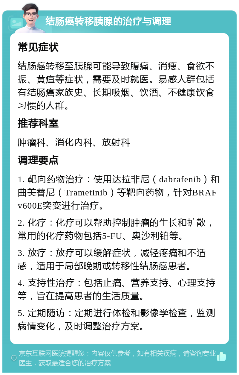 结肠癌转移胰腺的治疗与调理 常见症状 结肠癌转移至胰腺可能导致腹痛、消瘦、食欲不振、黄疸等症状，需要及时就医。易感人群包括有结肠癌家族史、长期吸烟、饮酒、不健康饮食习惯的人群。 推荐科室 肿瘤科、消化内科、放射科 调理要点 1. 靶向药物治疗：使用达拉非尼（dabrafenib）和曲美替尼（Trametinib）等靶向药物，针对BRAF v600E突变进行治疗。 2. 化疗：化疗可以帮助控制肿瘤的生长和扩散，常用的化疗药物包括5-FU、奥沙利铂等。 3. 放疗：放疗可以缓解症状，减轻疼痛和不适感，适用于局部晚期或转移性结肠癌患者。 4. 支持性治疗：包括止痛、营养支持、心理支持等，旨在提高患者的生活质量。 5. 定期随访：定期进行体检和影像学检查，监测病情变化，及时调整治疗方案。