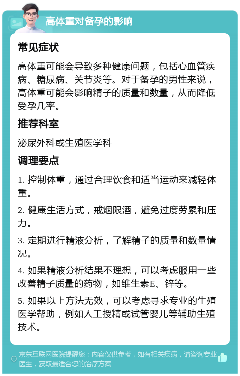 高体重对备孕的影响 常见症状 高体重可能会导致多种健康问题，包括心血管疾病、糖尿病、关节炎等。对于备孕的男性来说，高体重可能会影响精子的质量和数量，从而降低受孕几率。 推荐科室 泌尿外科或生殖医学科 调理要点 1. 控制体重，通过合理饮食和适当运动来减轻体重。 2. 健康生活方式，戒烟限酒，避免过度劳累和压力。 3. 定期进行精液分析，了解精子的质量和数量情况。 4. 如果精液分析结果不理想，可以考虑服用一些改善精子质量的药物，如维生素E、锌等。 5. 如果以上方法无效，可以考虑寻求专业的生殖医学帮助，例如人工授精或试管婴儿等辅助生殖技术。