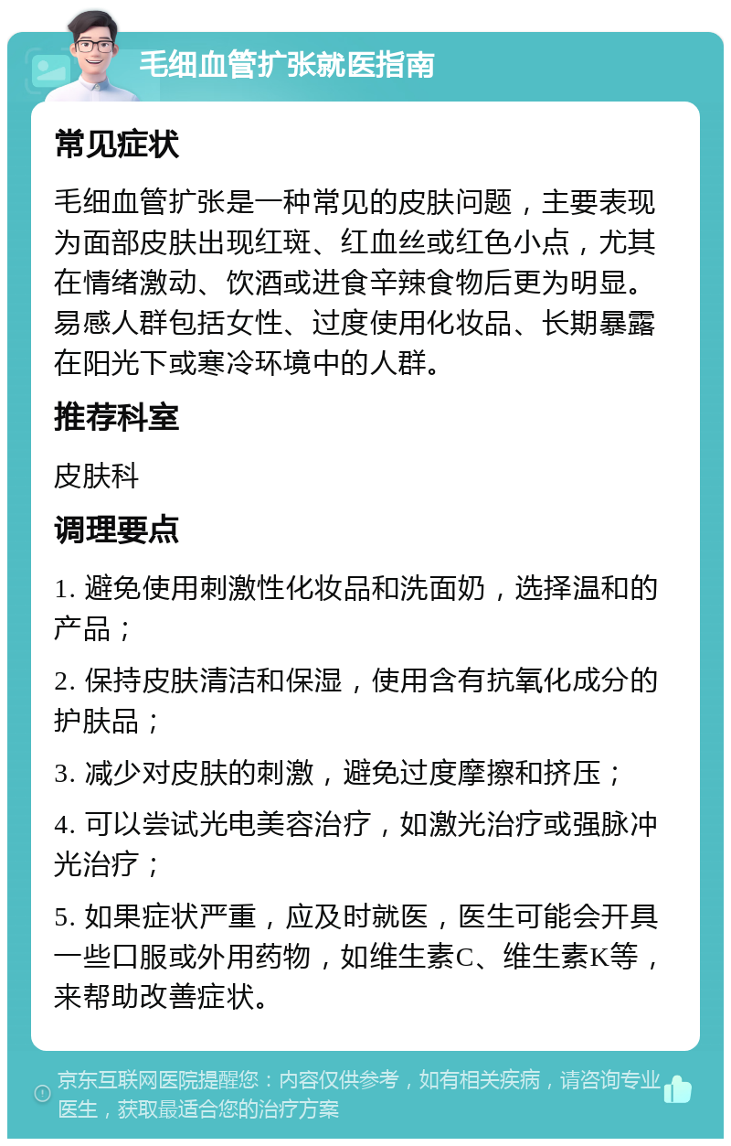 毛细血管扩张就医指南 常见症状 毛细血管扩张是一种常见的皮肤问题，主要表现为面部皮肤出现红斑、红血丝或红色小点，尤其在情绪激动、饮酒或进食辛辣食物后更为明显。易感人群包括女性、过度使用化妆品、长期暴露在阳光下或寒冷环境中的人群。 推荐科室 皮肤科 调理要点 1. 避免使用刺激性化妆品和洗面奶，选择温和的产品； 2. 保持皮肤清洁和保湿，使用含有抗氧化成分的护肤品； 3. 减少对皮肤的刺激，避免过度摩擦和挤压； 4. 可以尝试光电美容治疗，如激光治疗或强脉冲光治疗； 5. 如果症状严重，应及时就医，医生可能会开具一些口服或外用药物，如维生素C、维生素K等，来帮助改善症状。