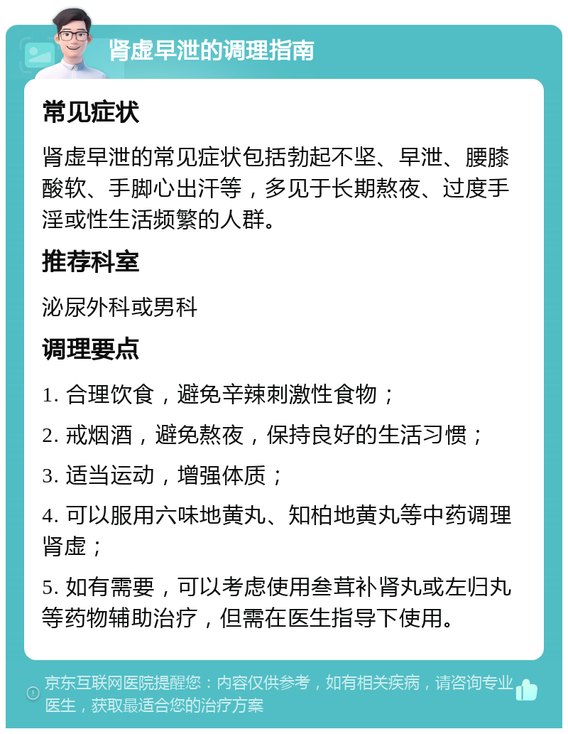 肾虚早泄的调理指南 常见症状 肾虚早泄的常见症状包括勃起不坚、早泄、腰膝酸软、手脚心出汗等，多见于长期熬夜、过度手淫或性生活频繁的人群。 推荐科室 泌尿外科或男科 调理要点 1. 合理饮食，避免辛辣刺激性食物； 2. 戒烟酒，避免熬夜，保持良好的生活习惯； 3. 适当运动，增强体质； 4. 可以服用六味地黄丸、知柏地黄丸等中药调理肾虚； 5. 如有需要，可以考虑使用叁茸补肾丸或左归丸等药物辅助治疗，但需在医生指导下使用。