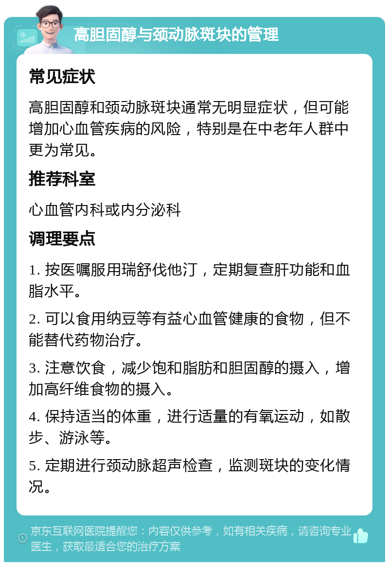 高胆固醇与颈动脉斑块的管理 常见症状 高胆固醇和颈动脉斑块通常无明显症状，但可能增加心血管疾病的风险，特别是在中老年人群中更为常见。 推荐科室 心血管内科或内分泌科 调理要点 1. 按医嘱服用瑞舒伐他汀，定期复查肝功能和血脂水平。 2. 可以食用纳豆等有益心血管健康的食物，但不能替代药物治疗。 3. 注意饮食，减少饱和脂肪和胆固醇的摄入，增加高纤维食物的摄入。 4. 保持适当的体重，进行适量的有氧运动，如散步、游泳等。 5. 定期进行颈动脉超声检查，监测斑块的变化情况。