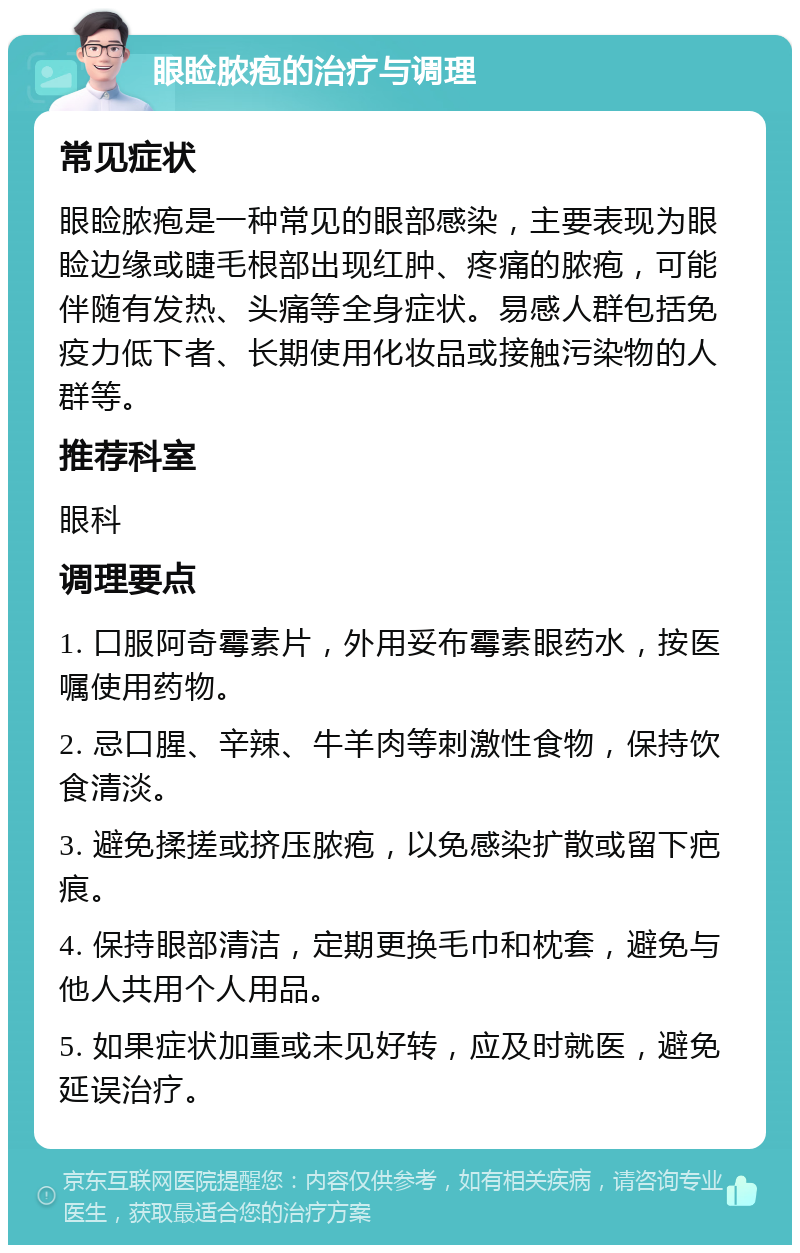 眼睑脓疱的治疗与调理 常见症状 眼睑脓疱是一种常见的眼部感染，主要表现为眼睑边缘或睫毛根部出现红肿、疼痛的脓疱，可能伴随有发热、头痛等全身症状。易感人群包括免疫力低下者、长期使用化妆品或接触污染物的人群等。 推荐科室 眼科 调理要点 1. 口服阿奇霉素片，外用妥布霉素眼药水，按医嘱使用药物。 2. 忌口腥、辛辣、牛羊肉等刺激性食物，保持饮食清淡。 3. 避免揉搓或挤压脓疱，以免感染扩散或留下疤痕。 4. 保持眼部清洁，定期更换毛巾和枕套，避免与他人共用个人用品。 5. 如果症状加重或未见好转，应及时就医，避免延误治疗。