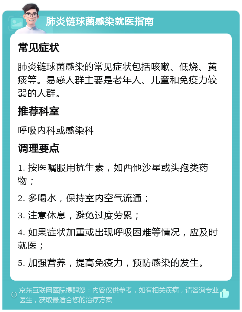 肺炎链球菌感染就医指南 常见症状 肺炎链球菌感染的常见症状包括咳嗽、低烧、黄痰等。易感人群主要是老年人、儿童和免疫力较弱的人群。 推荐科室 呼吸内科或感染科 调理要点 1. 按医嘱服用抗生素，如西他沙星或头孢类药物； 2. 多喝水，保持室内空气流通； 3. 注意休息，避免过度劳累； 4. 如果症状加重或出现呼吸困难等情况，应及时就医； 5. 加强营养，提高免疫力，预防感染的发生。