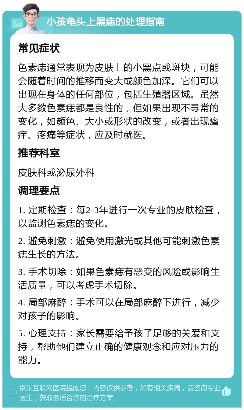 小孩龟头上黑痣的处理指南 常见症状 色素痣通常表现为皮肤上的小黑点或斑块，可能会随着时间的推移而变大或颜色加深。它们可以出现在身体的任何部位，包括生殖器区域。虽然大多数色素痣都是良性的，但如果出现不寻常的变化，如颜色、大小或形状的改变，或者出现瘙痒、疼痛等症状，应及时就医。 推荐科室 皮肤科或泌尿外科 调理要点 1. 定期检查：每2-3年进行一次专业的皮肤检查，以监测色素痣的变化。 2. 避免刺激：避免使用激光或其他可能刺激色素痣生长的方法。 3. 手术切除：如果色素痣有恶变的风险或影响生活质量，可以考虑手术切除。 4. 局部麻醉：手术可以在局部麻醉下进行，减少对孩子的影响。 5. 心理支持：家长需要给予孩子足够的关爱和支持，帮助他们建立正确的健康观念和应对压力的能力。