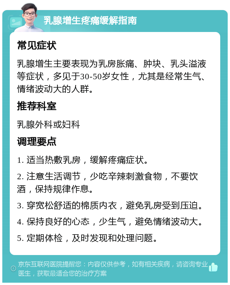 乳腺增生疼痛缓解指南 常见症状 乳腺增生主要表现为乳房胀痛、肿块、乳头溢液等症状，多见于30-50岁女性，尤其是经常生气、情绪波动大的人群。 推荐科室 乳腺外科或妇科 调理要点 1. 适当热敷乳房，缓解疼痛症状。 2. 注意生活调节，少吃辛辣刺激食物，不要饮酒，保持规律作息。 3. 穿宽松舒适的棉质内衣，避免乳房受到压迫。 4. 保持良好的心态，少生气，避免情绪波动大。 5. 定期体检，及时发现和处理问题。