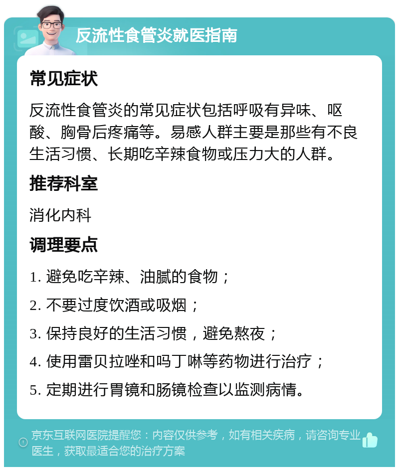 反流性食管炎就医指南 常见症状 反流性食管炎的常见症状包括呼吸有异味、呕酸、胸骨后疼痛等。易感人群主要是那些有不良生活习惯、长期吃辛辣食物或压力大的人群。 推荐科室 消化内科 调理要点 1. 避免吃辛辣、油腻的食物； 2. 不要过度饮酒或吸烟； 3. 保持良好的生活习惯，避免熬夜； 4. 使用雷贝拉唑和吗丁啉等药物进行治疗； 5. 定期进行胃镜和肠镜检查以监测病情。