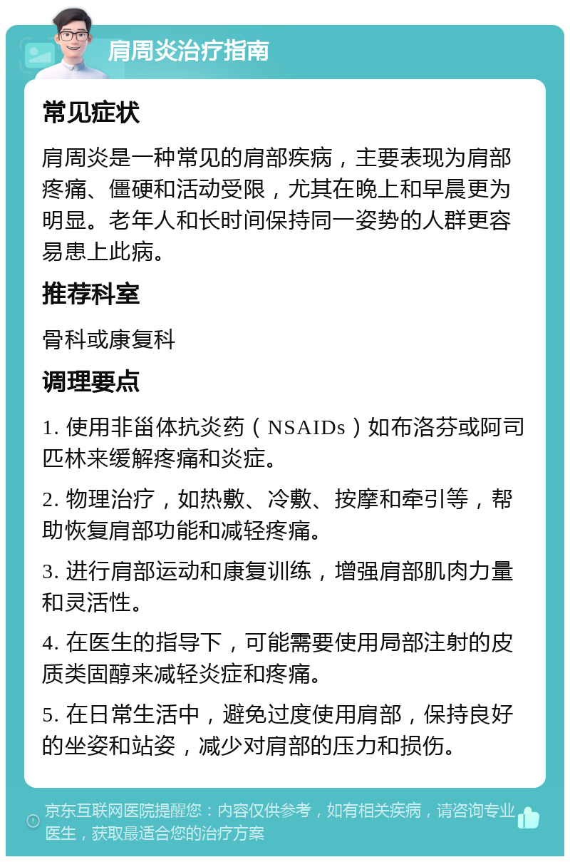 肩周炎治疗指南 常见症状 肩周炎是一种常见的肩部疾病，主要表现为肩部疼痛、僵硬和活动受限，尤其在晚上和早晨更为明显。老年人和长时间保持同一姿势的人群更容易患上此病。 推荐科室 骨科或康复科 调理要点 1. 使用非甾体抗炎药（NSAIDs）如布洛芬或阿司匹林来缓解疼痛和炎症。 2. 物理治疗，如热敷、冷敷、按摩和牵引等，帮助恢复肩部功能和减轻疼痛。 3. 进行肩部运动和康复训练，增强肩部肌肉力量和灵活性。 4. 在医生的指导下，可能需要使用局部注射的皮质类固醇来减轻炎症和疼痛。 5. 在日常生活中，避免过度使用肩部，保持良好的坐姿和站姿，减少对肩部的压力和损伤。