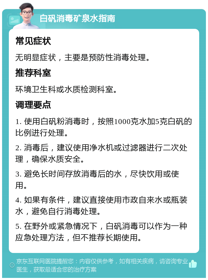 白矾消毒矿泉水指南 常见症状 无明显症状，主要是预防性消毒处理。 推荐科室 环境卫生科或水质检测科室。 调理要点 1. 使用白矾粉消毒时，按照1000克水加5克白矾的比例进行处理。 2. 消毒后，建议使用净水机或过滤器进行二次处理，确保水质安全。 3. 避免长时间存放消毒后的水，尽快饮用或使用。 4. 如果有条件，建议直接使用市政自来水或瓶装水，避免自行消毒处理。 5. 在野外或紧急情况下，白矾消毒可以作为一种应急处理方法，但不推荐长期使用。