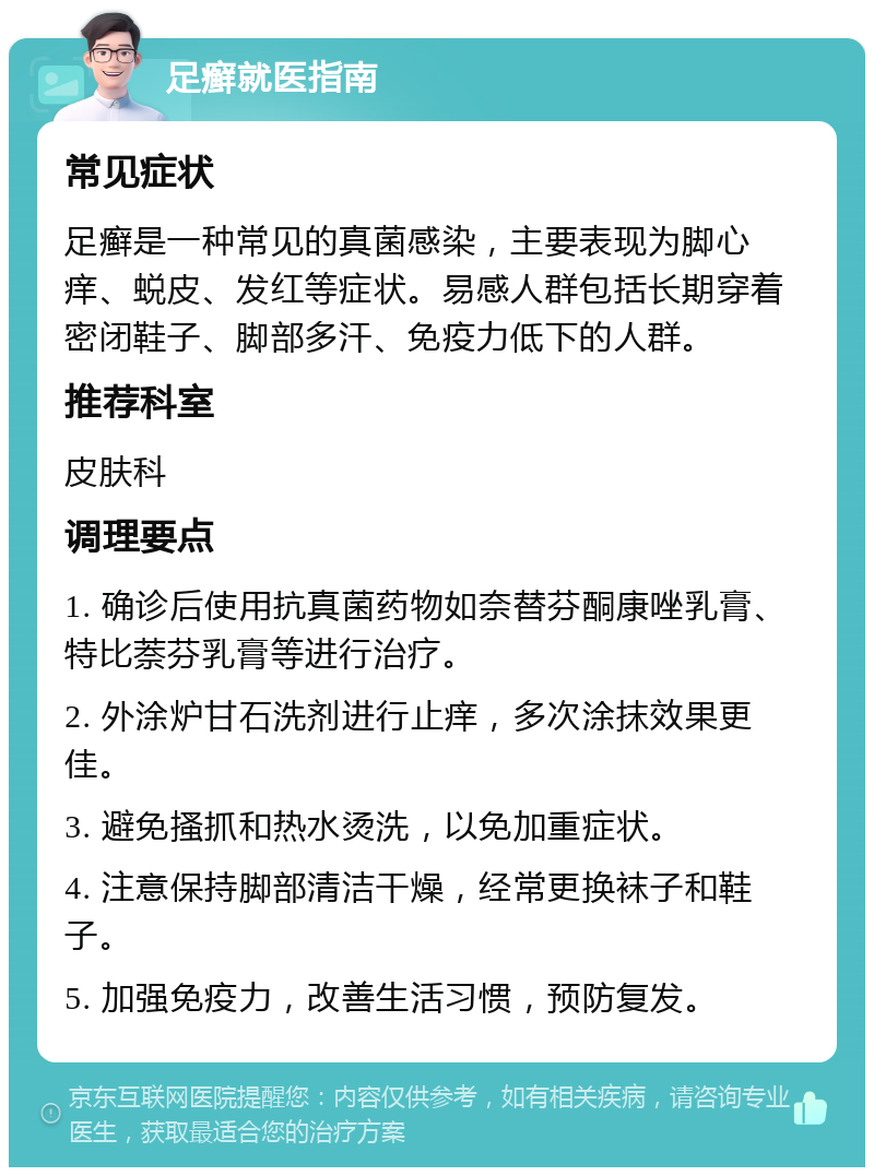 足癣就医指南 常见症状 足癣是一种常见的真菌感染，主要表现为脚心痒、蜕皮、发红等症状。易感人群包括长期穿着密闭鞋子、脚部多汗、免疫力低下的人群。 推荐科室 皮肤科 调理要点 1. 确诊后使用抗真菌药物如奈替芬酮康唑乳膏、特比萘芬乳膏等进行治疗。 2. 外涂炉甘石洗剂进行止痒，多次涂抹效果更佳。 3. 避免搔抓和热水烫洗，以免加重症状。 4. 注意保持脚部清洁干燥，经常更换袜子和鞋子。 5. 加强免疫力，改善生活习惯，预防复发。