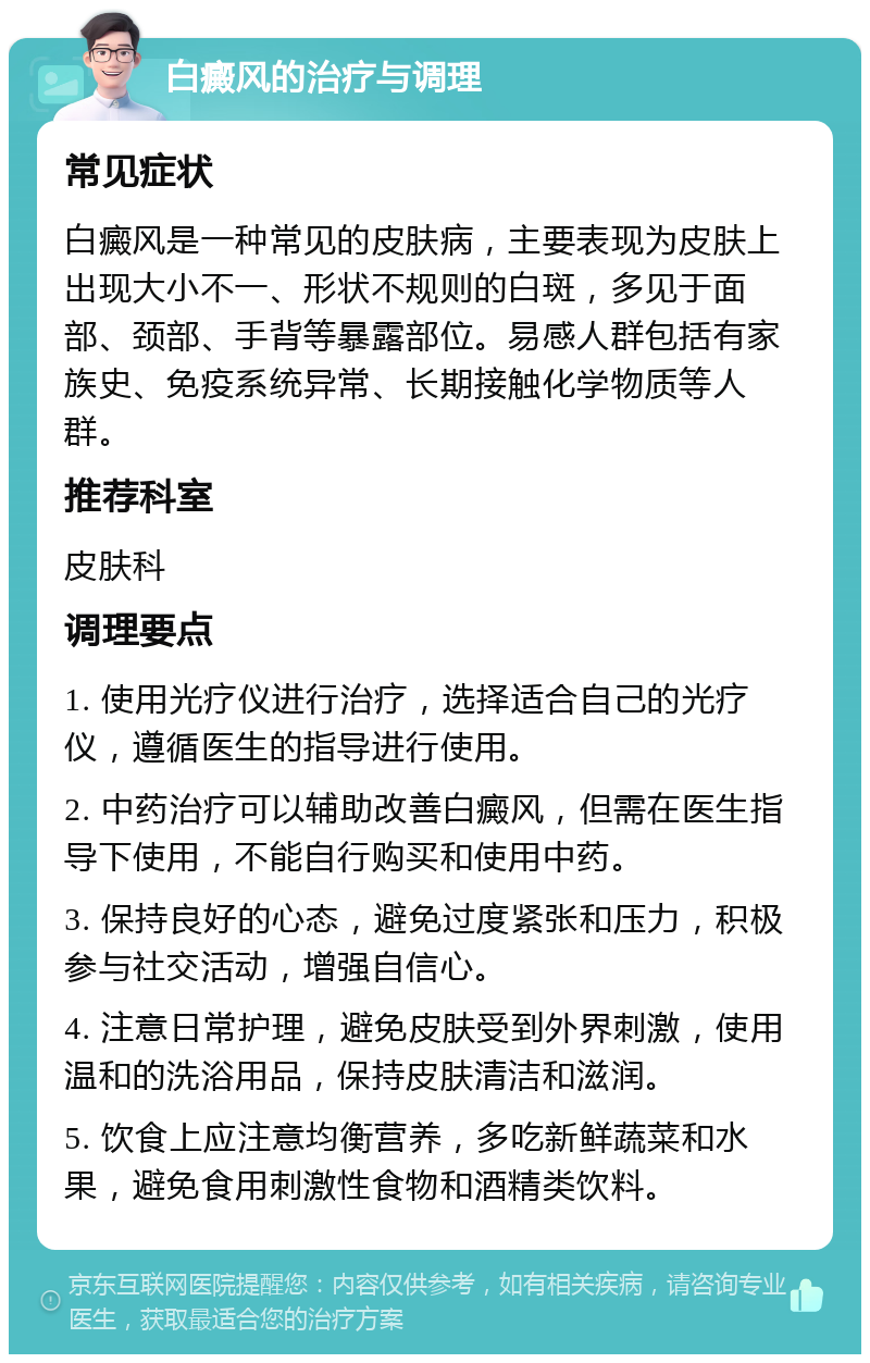 白癜风的治疗与调理 常见症状 白癜风是一种常见的皮肤病，主要表现为皮肤上出现大小不一、形状不规则的白斑，多见于面部、颈部、手背等暴露部位。易感人群包括有家族史、免疫系统异常、长期接触化学物质等人群。 推荐科室 皮肤科 调理要点 1. 使用光疗仪进行治疗，选择适合自己的光疗仪，遵循医生的指导进行使用。 2. 中药治疗可以辅助改善白癜风，但需在医生指导下使用，不能自行购买和使用中药。 3. 保持良好的心态，避免过度紧张和压力，积极参与社交活动，增强自信心。 4. 注意日常护理，避免皮肤受到外界刺激，使用温和的洗浴用品，保持皮肤清洁和滋润。 5. 饮食上应注意均衡营养，多吃新鲜蔬菜和水果，避免食用刺激性食物和酒精类饮料。