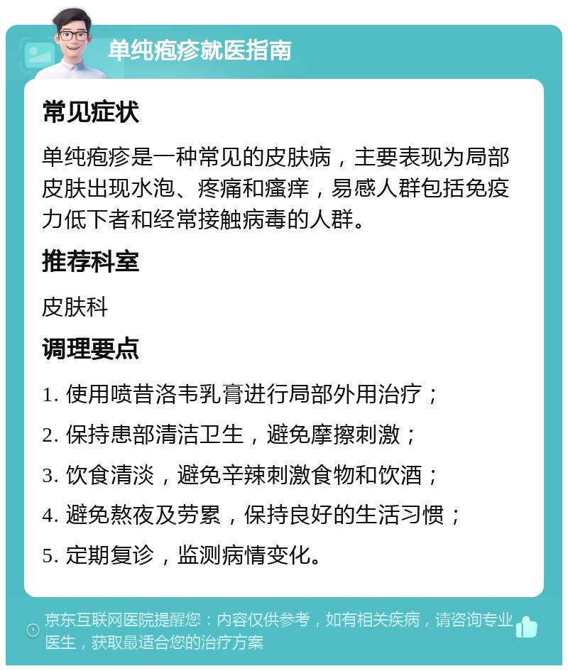 单纯疱疹就医指南 常见症状 单纯疱疹是一种常见的皮肤病，主要表现为局部皮肤出现水泡、疼痛和瘙痒，易感人群包括免疫力低下者和经常接触病毒的人群。 推荐科室 皮肤科 调理要点 1. 使用喷昔洛韦乳膏进行局部外用治疗； 2. 保持患部清洁卫生，避免摩擦刺激； 3. 饮食清淡，避免辛辣刺激食物和饮酒； 4. 避免熬夜及劳累，保持良好的生活习惯； 5. 定期复诊，监测病情变化。