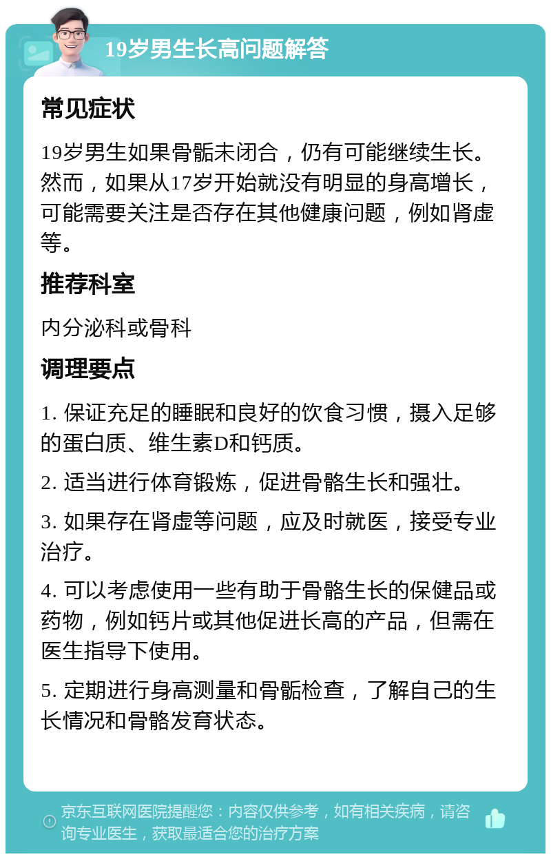 19岁男生长高问题解答 常见症状 19岁男生如果骨骺未闭合，仍有可能继续生长。然而，如果从17岁开始就没有明显的身高增长，可能需要关注是否存在其他健康问题，例如肾虚等。 推荐科室 内分泌科或骨科 调理要点 1. 保证充足的睡眠和良好的饮食习惯，摄入足够的蛋白质、维生素D和钙质。 2. 适当进行体育锻炼，促进骨骼生长和强壮。 3. 如果存在肾虚等问题，应及时就医，接受专业治疗。 4. 可以考虑使用一些有助于骨骼生长的保健品或药物，例如钙片或其他促进长高的产品，但需在医生指导下使用。 5. 定期进行身高测量和骨骺检查，了解自己的生长情况和骨骼发育状态。