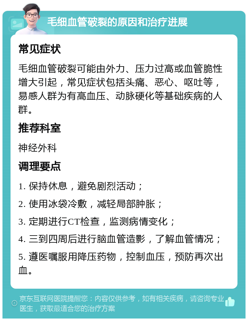 毛细血管破裂的原因和治疗进展 常见症状 毛细血管破裂可能由外力、压力过高或血管脆性增大引起，常见症状包括头痛、恶心、呕吐等，易感人群为有高血压、动脉硬化等基础疾病的人群。 推荐科室 神经外科 调理要点 1. 保持休息，避免剧烈活动； 2. 使用冰袋冷敷，减轻局部肿胀； 3. 定期进行CT检查，监测病情变化； 4. 三到四周后进行脑血管造影，了解血管情况； 5. 遵医嘱服用降压药物，控制血压，预防再次出血。