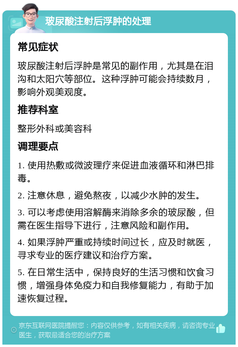 玻尿酸注射后浮肿的处理 常见症状 玻尿酸注射后浮肿是常见的副作用，尤其是在泪沟和太阳穴等部位。这种浮肿可能会持续数月，影响外观美观度。 推荐科室 整形外科或美容科 调理要点 1. 使用热敷或微波理疗来促进血液循环和淋巴排毒。 2. 注意休息，避免熬夜，以减少水肿的发生。 3. 可以考虑使用溶解酶来消除多余的玻尿酸，但需在医生指导下进行，注意风险和副作用。 4. 如果浮肿严重或持续时间过长，应及时就医，寻求专业的医疗建议和治疗方案。 5. 在日常生活中，保持良好的生活习惯和饮食习惯，增强身体免疫力和自我修复能力，有助于加速恢复过程。