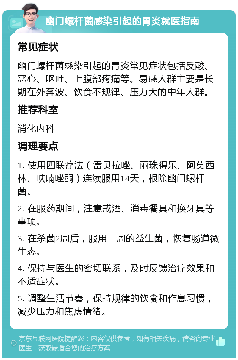 幽门螺杆菌感染引起的胃炎就医指南 常见症状 幽门螺杆菌感染引起的胃炎常见症状包括反酸、恶心、呕吐、上腹部疼痛等。易感人群主要是长期在外奔波、饮食不规律、压力大的中年人群。 推荐科室 消化内科 调理要点 1. 使用四联疗法（雷贝拉唑、丽珠得乐、阿莫西林、呋喃唑酮）连续服用14天，根除幽门螺杆菌。 2. 在服药期间，注意戒酒、消毒餐具和换牙具等事项。 3. 在杀菌2周后，服用一周的益生菌，恢复肠道微生态。 4. 保持与医生的密切联系，及时反馈治疗效果和不适症状。 5. 调整生活节奏，保持规律的饮食和作息习惯，减少压力和焦虑情绪。