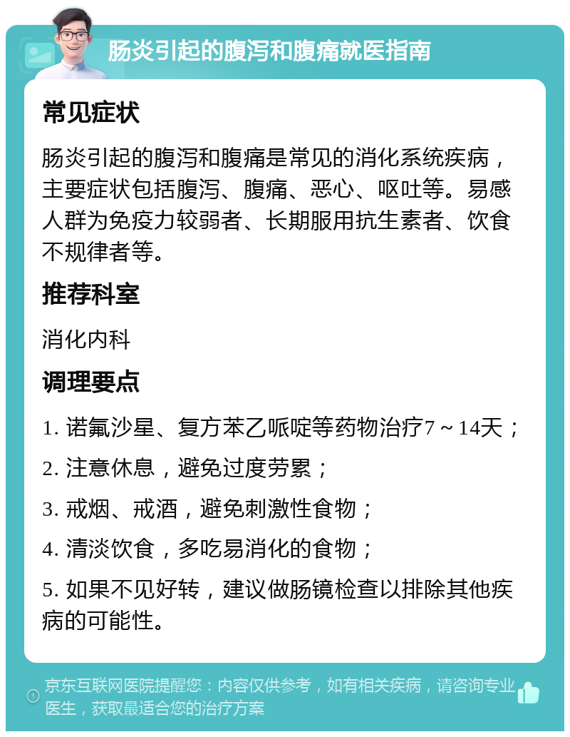 肠炎引起的腹泻和腹痛就医指南 常见症状 肠炎引起的腹泻和腹痛是常见的消化系统疾病，主要症状包括腹泻、腹痛、恶心、呕吐等。易感人群为免疫力较弱者、长期服用抗生素者、饮食不规律者等。 推荐科室 消化内科 调理要点 1. 诺氟沙星、复方苯乙哌啶等药物治疗7～14天； 2. 注意休息，避免过度劳累； 3. 戒烟、戒酒，避免刺激性食物； 4. 清淡饮食，多吃易消化的食物； 5. 如果不见好转，建议做肠镜检查以排除其他疾病的可能性。