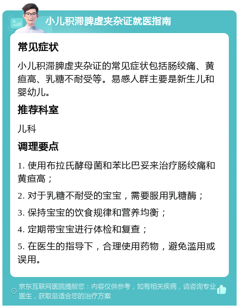 小儿积滞脾虚夹杂证就医指南 常见症状 小儿积滞脾虚夹杂证的常见症状包括肠绞痛、黄疸高、乳糖不耐受等。易感人群主要是新生儿和婴幼儿。 推荐科室 儿科 调理要点 1. 使用布拉氏酵母菌和苯比巴妥来治疗肠绞痛和黄疸高； 2. 对于乳糖不耐受的宝宝，需要服用乳糖酶； 3. 保持宝宝的饮食规律和营养均衡； 4. 定期带宝宝进行体检和复查； 5. 在医生的指导下，合理使用药物，避免滥用或误用。