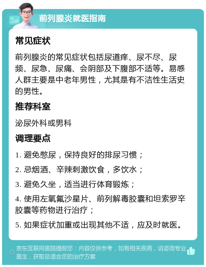 前列腺炎就医指南 常见症状 前列腺炎的常见症状包括尿道痒、尿不尽、尿频、尿急、尿痛、会阴部及下腹部不适等。易感人群主要是中老年男性，尤其是有不洁性生活史的男性。 推荐科室 泌尿外科或男科 调理要点 1. 避免憋尿，保持良好的排尿习惯； 2. 忌烟酒、辛辣刺激饮食，多饮水； 3. 避免久坐，适当进行体育锻炼； 4. 使用左氧氟沙星片、前列解毒胶囊和坦索罗辛胶囊等药物进行治疗； 5. 如果症状加重或出现其他不适，应及时就医。