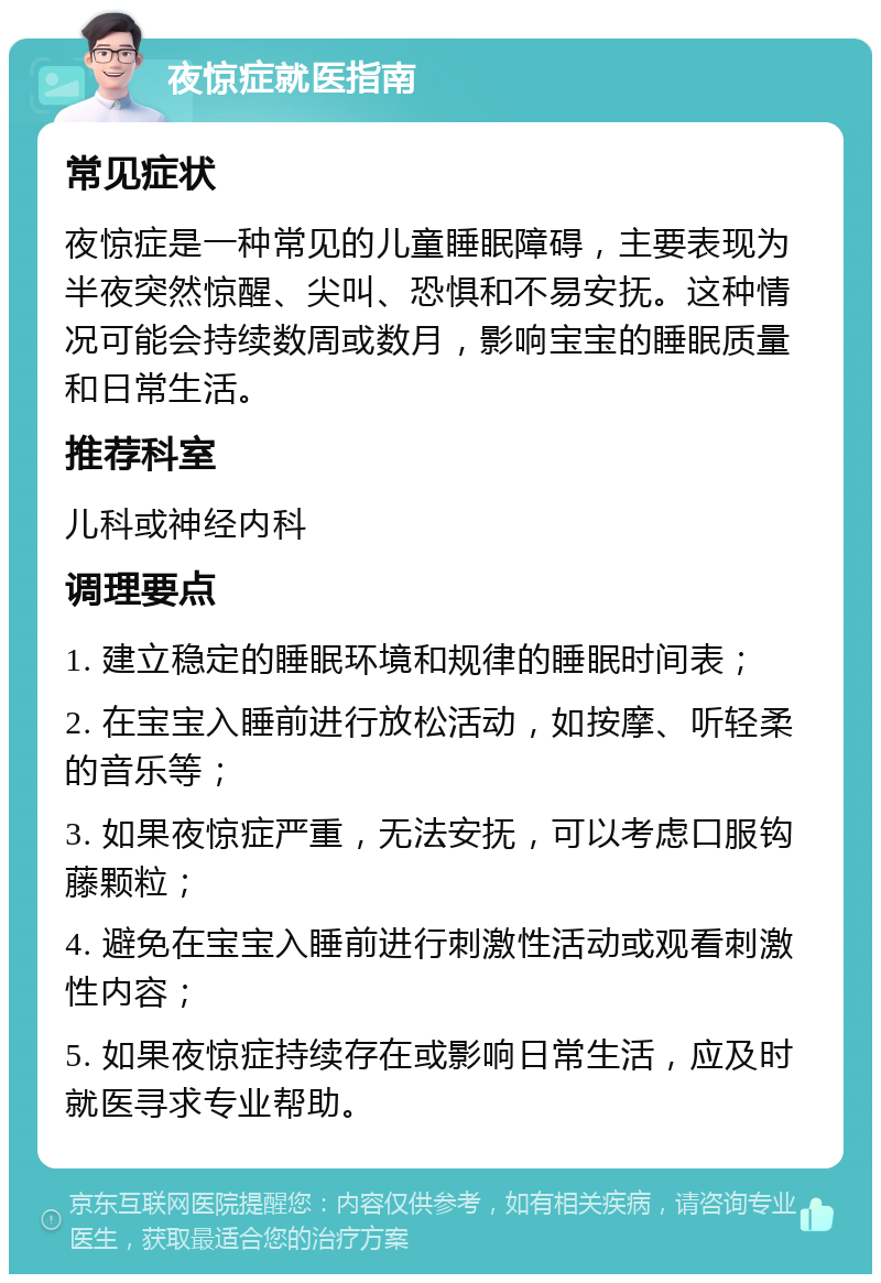 夜惊症就医指南 常见症状 夜惊症是一种常见的儿童睡眠障碍，主要表现为半夜突然惊醒、尖叫、恐惧和不易安抚。这种情况可能会持续数周或数月，影响宝宝的睡眠质量和日常生活。 推荐科室 儿科或神经内科 调理要点 1. 建立稳定的睡眠环境和规律的睡眠时间表； 2. 在宝宝入睡前进行放松活动，如按摩、听轻柔的音乐等； 3. 如果夜惊症严重，无法安抚，可以考虑口服钩藤颗粒； 4. 避免在宝宝入睡前进行刺激性活动或观看刺激性内容； 5. 如果夜惊症持续存在或影响日常生活，应及时就医寻求专业帮助。