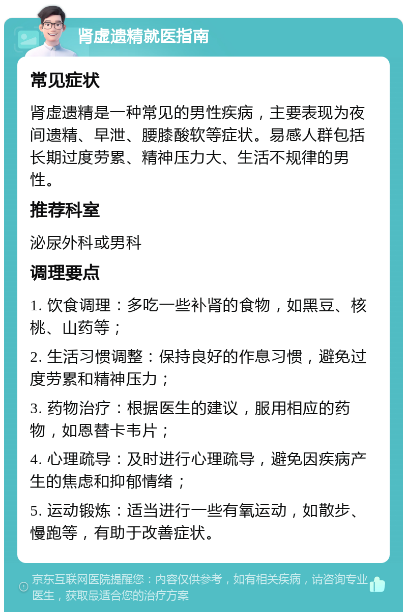 肾虚遗精就医指南 常见症状 肾虚遗精是一种常见的男性疾病，主要表现为夜间遗精、早泄、腰膝酸软等症状。易感人群包括长期过度劳累、精神压力大、生活不规律的男性。 推荐科室 泌尿外科或男科 调理要点 1. 饮食调理：多吃一些补肾的食物，如黑豆、核桃、山药等； 2. 生活习惯调整：保持良好的作息习惯，避免过度劳累和精神压力； 3. 药物治疗：根据医生的建议，服用相应的药物，如恩替卡韦片； 4. 心理疏导：及时进行心理疏导，避免因疾病产生的焦虑和抑郁情绪； 5. 运动锻炼：适当进行一些有氧运动，如散步、慢跑等，有助于改善症状。