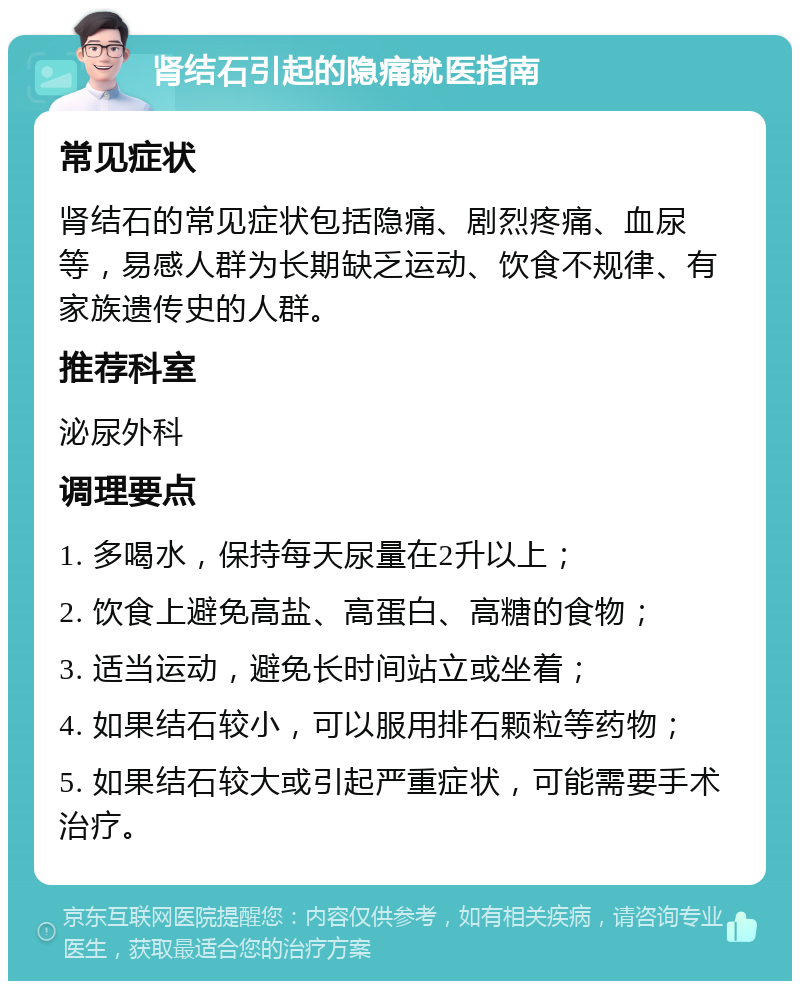 肾结石引起的隐痛就医指南 常见症状 肾结石的常见症状包括隐痛、剧烈疼痛、血尿等，易感人群为长期缺乏运动、饮食不规律、有家族遗传史的人群。 推荐科室 泌尿外科 调理要点 1. 多喝水，保持每天尿量在2升以上； 2. 饮食上避免高盐、高蛋白、高糖的食物； 3. 适当运动，避免长时间站立或坐着； 4. 如果结石较小，可以服用排石颗粒等药物； 5. 如果结石较大或引起严重症状，可能需要手术治疗。