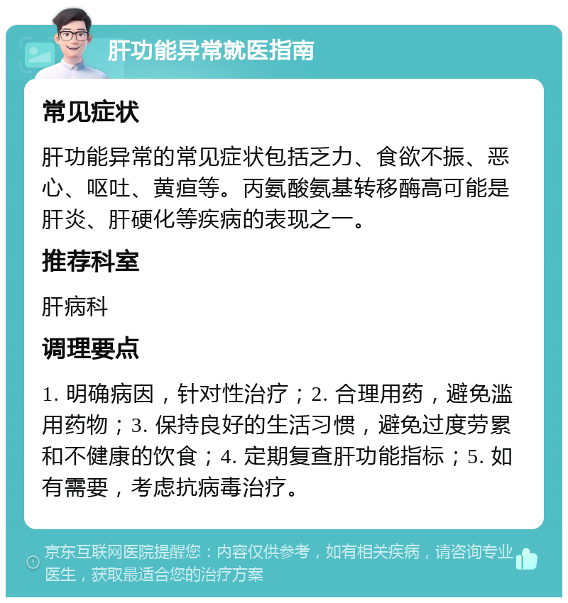 肝功能异常就医指南 常见症状 肝功能异常的常见症状包括乏力、食欲不振、恶心、呕吐、黄疸等。丙氨酸氨基转移酶高可能是肝炎、肝硬化等疾病的表现之一。 推荐科室 肝病科 调理要点 1. 明确病因，针对性治疗；2. 合理用药，避免滥用药物；3. 保持良好的生活习惯，避免过度劳累和不健康的饮食；4. 定期复查肝功能指标；5. 如有需要，考虑抗病毒治疗。