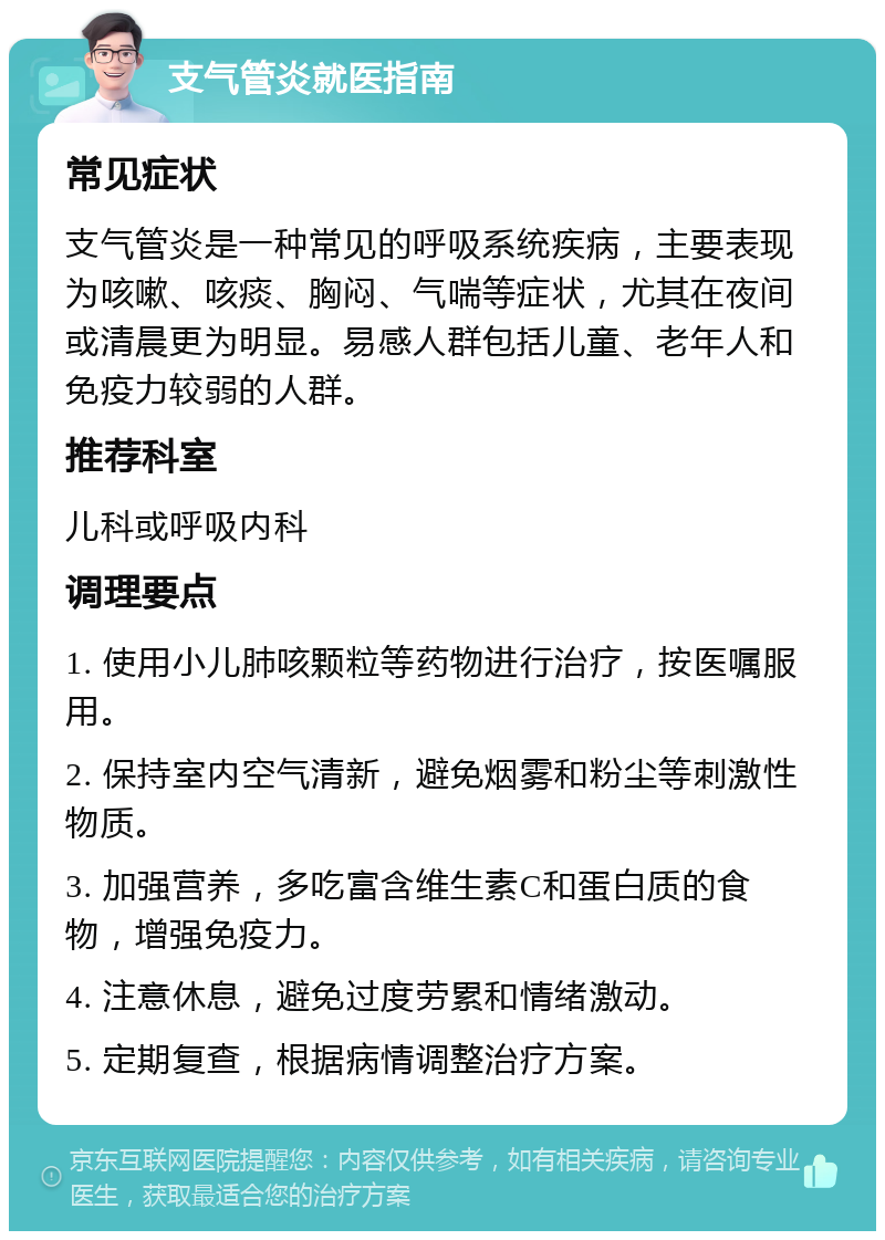 支气管炎就医指南 常见症状 支气管炎是一种常见的呼吸系统疾病，主要表现为咳嗽、咳痰、胸闷、气喘等症状，尤其在夜间或清晨更为明显。易感人群包括儿童、老年人和免疫力较弱的人群。 推荐科室 儿科或呼吸内科 调理要点 1. 使用小儿肺咳颗粒等药物进行治疗，按医嘱服用。 2. 保持室内空气清新，避免烟雾和粉尘等刺激性物质。 3. 加强营养，多吃富含维生素C和蛋白质的食物，增强免疫力。 4. 注意休息，避免过度劳累和情绪激动。 5. 定期复查，根据病情调整治疗方案。