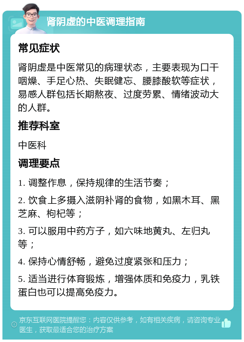 肾阴虚的中医调理指南 常见症状 肾阴虚是中医常见的病理状态，主要表现为口干咽燥、手足心热、失眠健忘、腰膝酸软等症状，易感人群包括长期熬夜、过度劳累、情绪波动大的人群。 推荐科室 中医科 调理要点 1. 调整作息，保持规律的生活节奏； 2. 饮食上多摄入滋阴补肾的食物，如黑木耳、黑芝麻、枸杞等； 3. 可以服用中药方子，如六味地黄丸、左归丸等； 4. 保持心情舒畅，避免过度紧张和压力； 5. 适当进行体育锻炼，增强体质和免疫力，乳铁蛋白也可以提高免疫力。