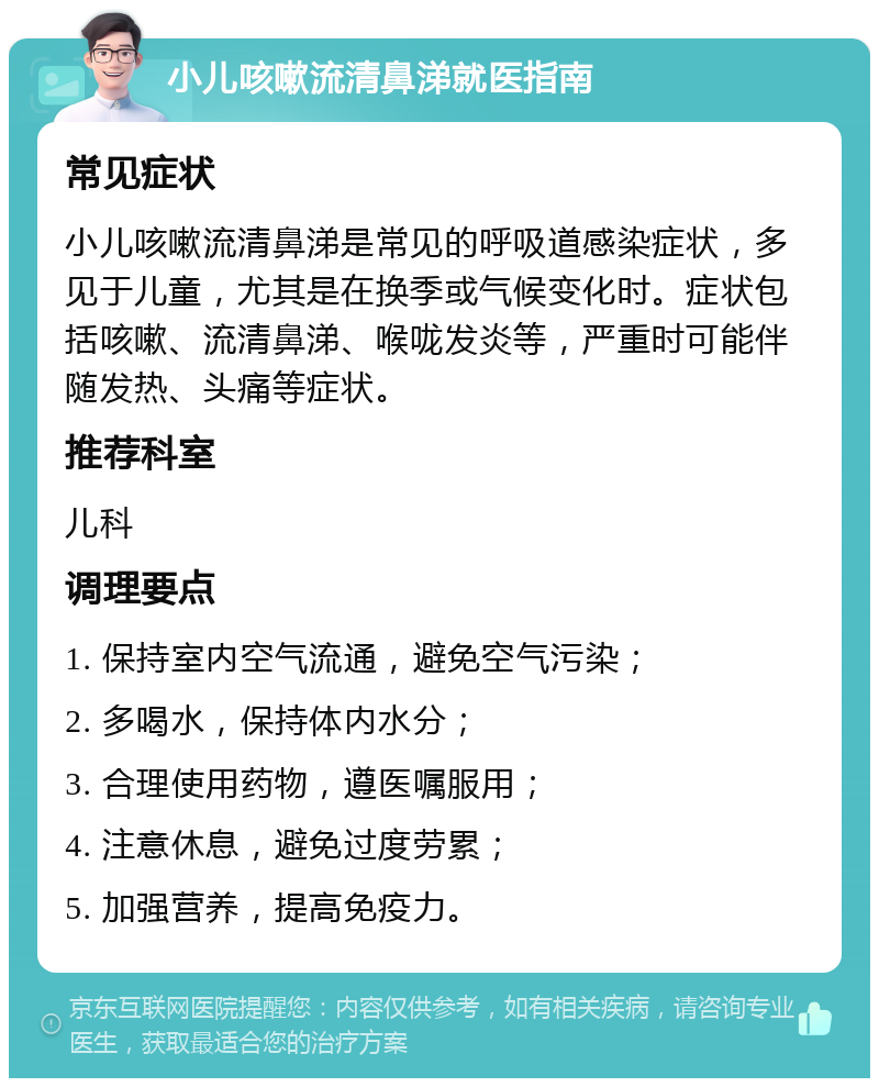 小儿咳嗽流清鼻涕就医指南 常见症状 小儿咳嗽流清鼻涕是常见的呼吸道感染症状，多见于儿童，尤其是在换季或气候变化时。症状包括咳嗽、流清鼻涕、喉咙发炎等，严重时可能伴随发热、头痛等症状。 推荐科室 儿科 调理要点 1. 保持室内空气流通，避免空气污染； 2. 多喝水，保持体内水分； 3. 合理使用药物，遵医嘱服用； 4. 注意休息，避免过度劳累； 5. 加强营养，提高免疫力。