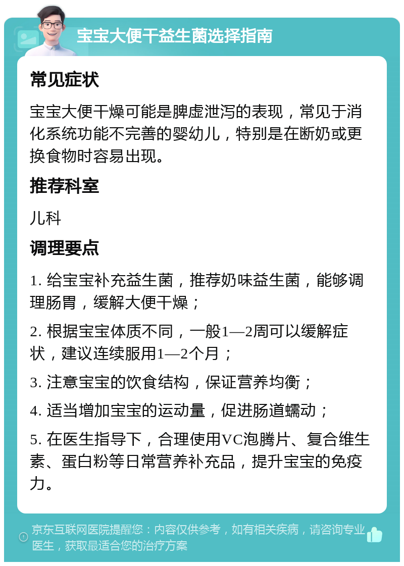 宝宝大便干益生菌选择指南 常见症状 宝宝大便干燥可能是脾虚泄泻的表现，常见于消化系统功能不完善的婴幼儿，特别是在断奶或更换食物时容易出现。 推荐科室 儿科 调理要点 1. 给宝宝补充益生菌，推荐奶味益生菌，能够调理肠胃，缓解大便干燥； 2. 根据宝宝体质不同，一般1—2周可以缓解症状，建议连续服用1—2个月； 3. 注意宝宝的饮食结构，保证营养均衡； 4. 适当增加宝宝的运动量，促进肠道蠕动； 5. 在医生指导下，合理使用VC泡腾片、复合维生素、蛋白粉等日常营养补充品，提升宝宝的免疫力。