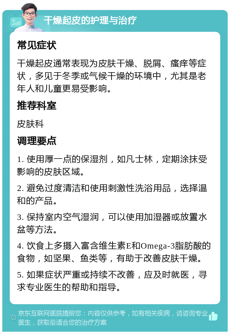 干燥起皮的护理与治疗 常见症状 干燥起皮通常表现为皮肤干燥、脱屑、瘙痒等症状，多见于冬季或气候干燥的环境中，尤其是老年人和儿童更易受影响。 推荐科室 皮肤科 调理要点 1. 使用厚一点的保湿剂，如凡士林，定期涂抹受影响的皮肤区域。 2. 避免过度清洁和使用刺激性洗浴用品，选择温和的产品。 3. 保持室内空气湿润，可以使用加湿器或放置水盆等方法。 4. 饮食上多摄入富含维生素E和Omega-3脂肪酸的食物，如坚果、鱼类等，有助于改善皮肤干燥。 5. 如果症状严重或持续不改善，应及时就医，寻求专业医生的帮助和指导。