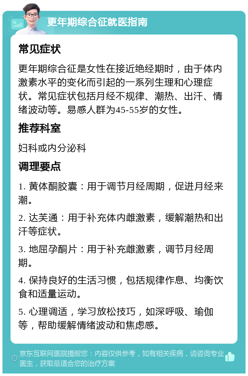 更年期综合征就医指南 常见症状 更年期综合征是女性在接近绝经期时，由于体内激素水平的变化而引起的一系列生理和心理症状。常见症状包括月经不规律、潮热、出汗、情绪波动等。易感人群为45-55岁的女性。 推荐科室 妇科或内分泌科 调理要点 1. 黄体酮胶囊：用于调节月经周期，促进月经来潮。 2. 达芙通：用于补充体内雌激素，缓解潮热和出汗等症状。 3. 地屈孕酮片：用于补充雌激素，调节月经周期。 4. 保持良好的生活习惯，包括规律作息、均衡饮食和适量运动。 5. 心理调适，学习放松技巧，如深呼吸、瑜伽等，帮助缓解情绪波动和焦虑感。