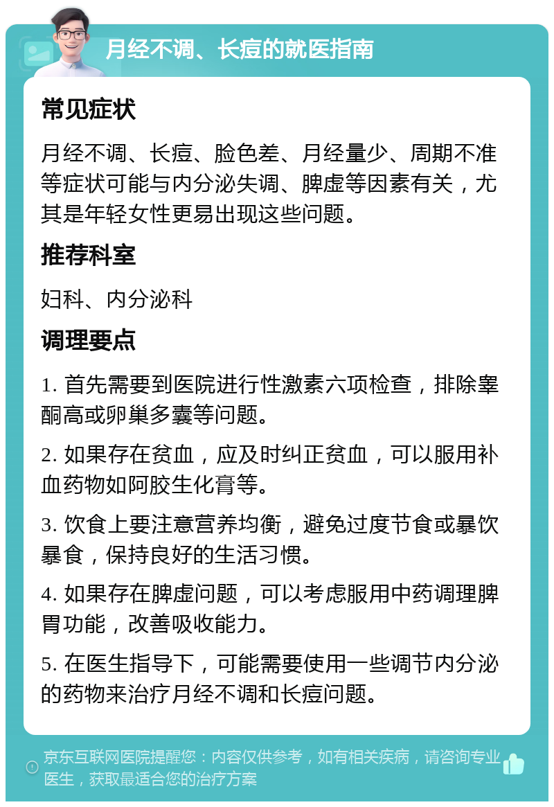 月经不调、长痘的就医指南 常见症状 月经不调、长痘、脸色差、月经量少、周期不准等症状可能与内分泌失调、脾虚等因素有关，尤其是年轻女性更易出现这些问题。 推荐科室 妇科、内分泌科 调理要点 1. 首先需要到医院进行性激素六项检查，排除睾酮高或卵巢多囊等问题。 2. 如果存在贫血，应及时纠正贫血，可以服用补血药物如阿胶生化膏等。 3. 饮食上要注意营养均衡，避免过度节食或暴饮暴食，保持良好的生活习惯。 4. 如果存在脾虚问题，可以考虑服用中药调理脾胃功能，改善吸收能力。 5. 在医生指导下，可能需要使用一些调节内分泌的药物来治疗月经不调和长痘问题。