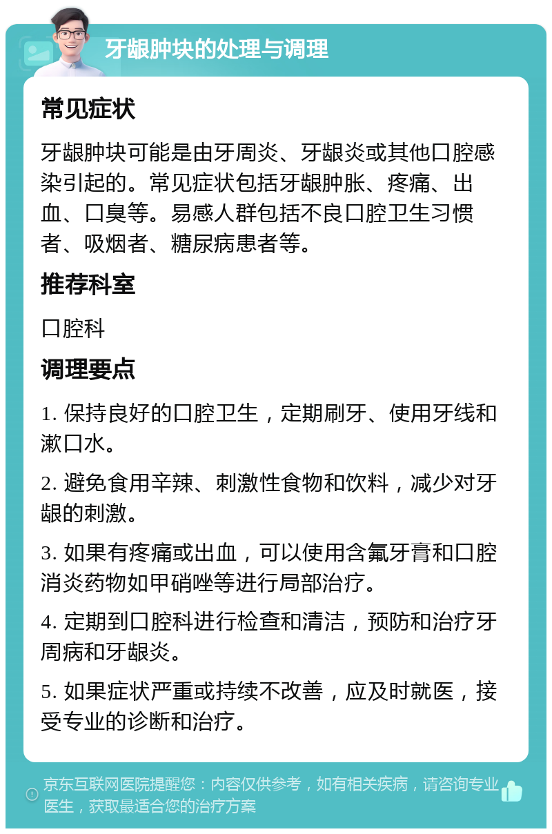 牙龈肿块的处理与调理 常见症状 牙龈肿块可能是由牙周炎、牙龈炎或其他口腔感染引起的。常见症状包括牙龈肿胀、疼痛、出血、口臭等。易感人群包括不良口腔卫生习惯者、吸烟者、糖尿病患者等。 推荐科室 口腔科 调理要点 1. 保持良好的口腔卫生，定期刷牙、使用牙线和漱口水。 2. 避免食用辛辣、刺激性食物和饮料，减少对牙龈的刺激。 3. 如果有疼痛或出血，可以使用含氟牙膏和口腔消炎药物如甲硝唑等进行局部治疗。 4. 定期到口腔科进行检查和清洁，预防和治疗牙周病和牙龈炎。 5. 如果症状严重或持续不改善，应及时就医，接受专业的诊断和治疗。