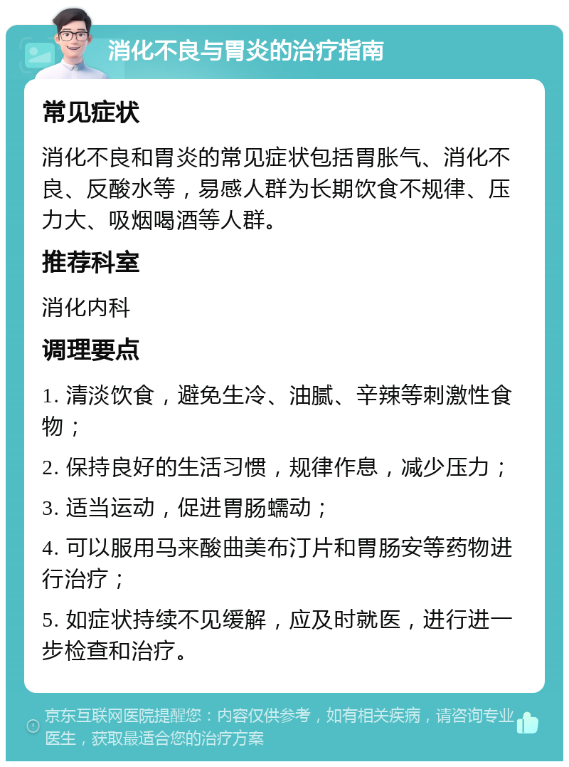 消化不良与胃炎的治疗指南 常见症状 消化不良和胃炎的常见症状包括胃胀气、消化不良、反酸水等，易感人群为长期饮食不规律、压力大、吸烟喝酒等人群。 推荐科室 消化内科 调理要点 1. 清淡饮食，避免生冷、油腻、辛辣等刺激性食物； 2. 保持良好的生活习惯，规律作息，减少压力； 3. 适当运动，促进胃肠蠕动； 4. 可以服用马来酸曲美布汀片和胃肠安等药物进行治疗； 5. 如症状持续不见缓解，应及时就医，进行进一步检查和治疗。