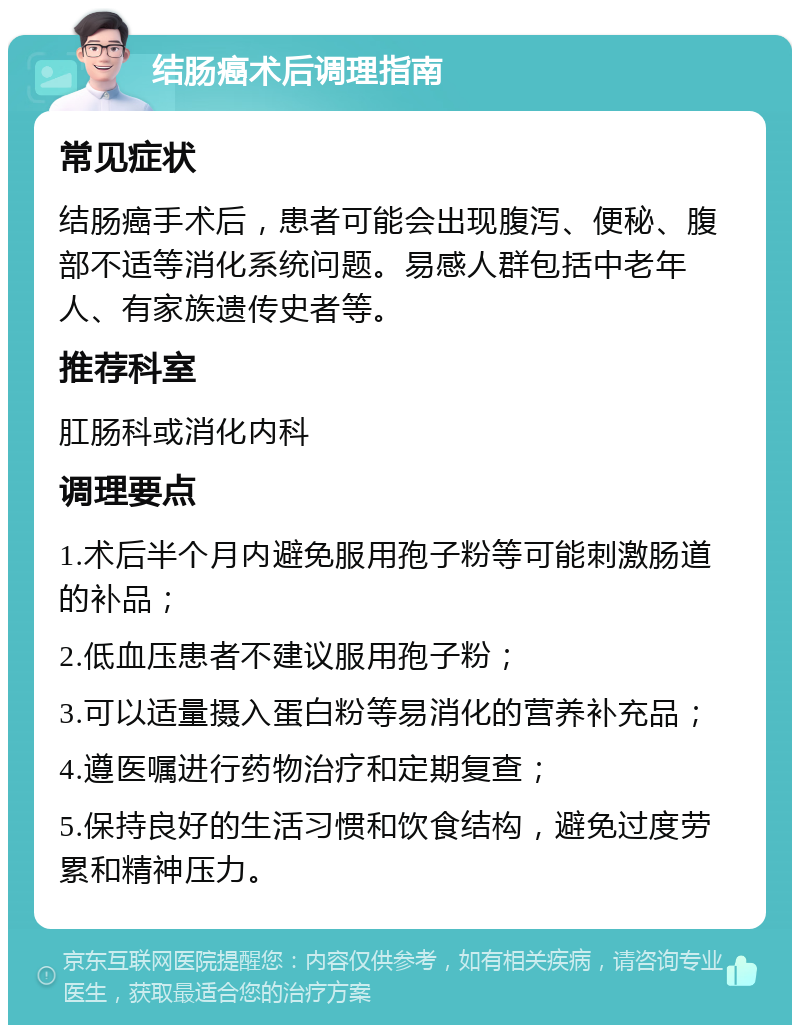 结肠癌术后调理指南 常见症状 结肠癌手术后，患者可能会出现腹泻、便秘、腹部不适等消化系统问题。易感人群包括中老年人、有家族遗传史者等。 推荐科室 肛肠科或消化内科 调理要点 1.术后半个月内避免服用孢子粉等可能刺激肠道的补品； 2.低血压患者不建议服用孢子粉； 3.可以适量摄入蛋白粉等易消化的营养补充品； 4.遵医嘱进行药物治疗和定期复查； 5.保持良好的生活习惯和饮食结构，避免过度劳累和精神压力。