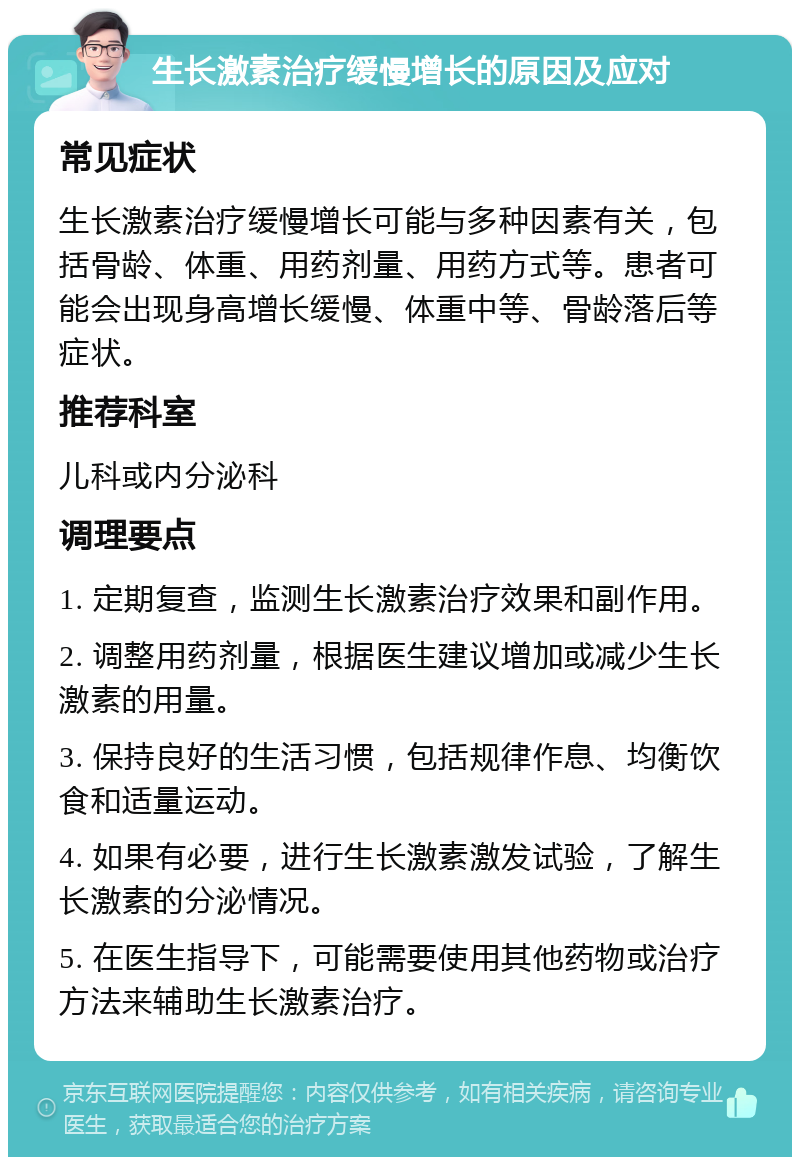 生长激素治疗缓慢增长的原因及应对 常见症状 生长激素治疗缓慢增长可能与多种因素有关，包括骨龄、体重、用药剂量、用药方式等。患者可能会出现身高增长缓慢、体重中等、骨龄落后等症状。 推荐科室 儿科或内分泌科 调理要点 1. 定期复查，监测生长激素治疗效果和副作用。 2. 调整用药剂量，根据医生建议增加或减少生长激素的用量。 3. 保持良好的生活习惯，包括规律作息、均衡饮食和适量运动。 4. 如果有必要，进行生长激素激发试验，了解生长激素的分泌情况。 5. 在医生指导下，可能需要使用其他药物或治疗方法来辅助生长激素治疗。