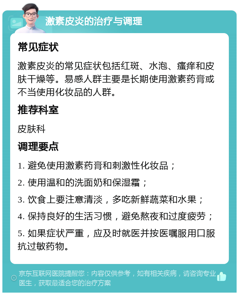 激素皮炎的治疗与调理 常见症状 激素皮炎的常见症状包括红斑、水泡、瘙痒和皮肤干燥等。易感人群主要是长期使用激素药膏或不当使用化妆品的人群。 推荐科室 皮肤科 调理要点 1. 避免使用激素药膏和刺激性化妆品； 2. 使用温和的洗面奶和保湿霜； 3. 饮食上要注意清淡，多吃新鲜蔬菜和水果； 4. 保持良好的生活习惯，避免熬夜和过度疲劳； 5. 如果症状严重，应及时就医并按医嘱服用口服抗过敏药物。