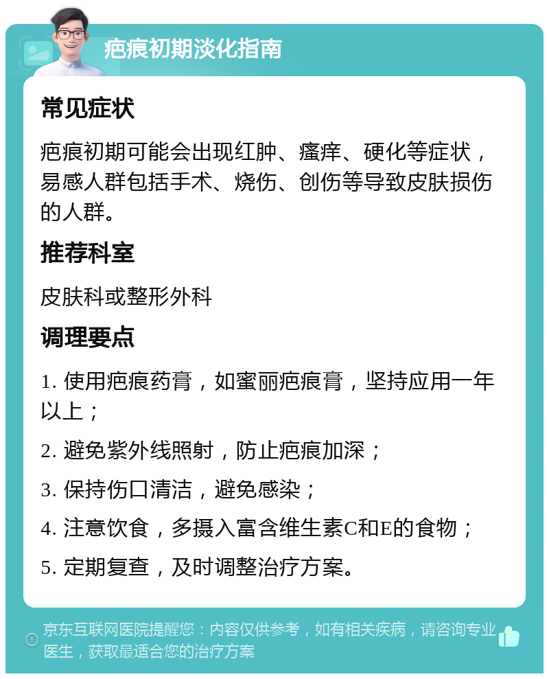 疤痕初期淡化指南 常见症状 疤痕初期可能会出现红肿、瘙痒、硬化等症状，易感人群包括手术、烧伤、创伤等导致皮肤损伤的人群。 推荐科室 皮肤科或整形外科 调理要点 1. 使用疤痕药膏，如蜜丽疤痕膏，坚持应用一年以上； 2. 避免紫外线照射，防止疤痕加深； 3. 保持伤口清洁，避免感染； 4. 注意饮食，多摄入富含维生素C和E的食物； 5. 定期复查，及时调整治疗方案。