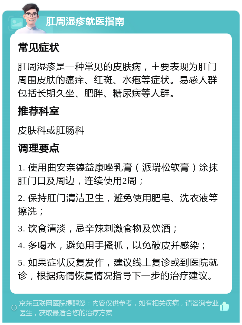 肛周湿疹就医指南 常见症状 肛周湿疹是一种常见的皮肤病，主要表现为肛门周围皮肤的瘙痒、红斑、水疱等症状。易感人群包括长期久坐、肥胖、糖尿病等人群。 推荐科室 皮肤科或肛肠科 调理要点 1. 使用曲安奈德益康唑乳膏（派瑞松软膏）涂抹肛门口及周边，连续使用2周； 2. 保持肛门清洁卫生，避免使用肥皂、洗衣液等擦洗； 3. 饮食清淡，忌辛辣刺激食物及饮酒； 4. 多喝水，避免用手搔抓，以免破皮并感染； 5. 如果症状反复发作，建议线上复诊或到医院就诊，根据病情恢复情况指导下一步的治疗建议。