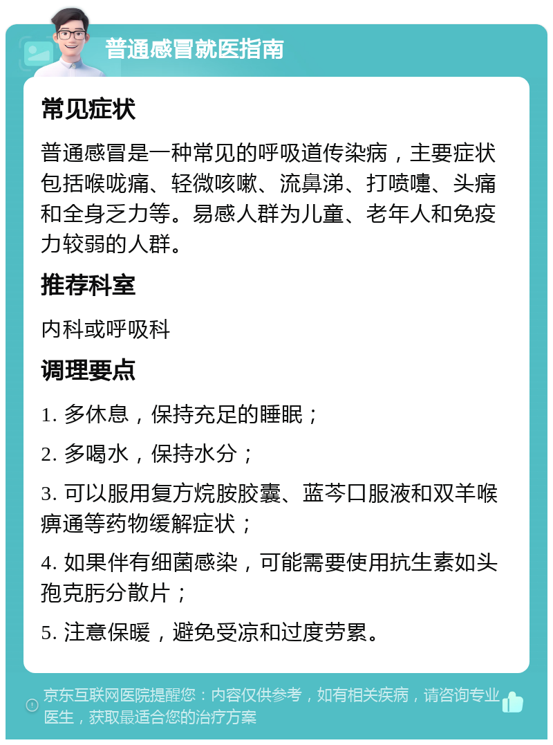 普通感冒就医指南 常见症状 普通感冒是一种常见的呼吸道传染病，主要症状包括喉咙痛、轻微咳嗽、流鼻涕、打喷嚏、头痛和全身乏力等。易感人群为儿童、老年人和免疫力较弱的人群。 推荐科室 内科或呼吸科 调理要点 1. 多休息，保持充足的睡眠； 2. 多喝水，保持水分； 3. 可以服用复方烷胺胶囊、蓝芩口服液和双羊喉痹通等药物缓解症状； 4. 如果伴有细菌感染，可能需要使用抗生素如头孢克肟分散片； 5. 注意保暖，避免受凉和过度劳累。