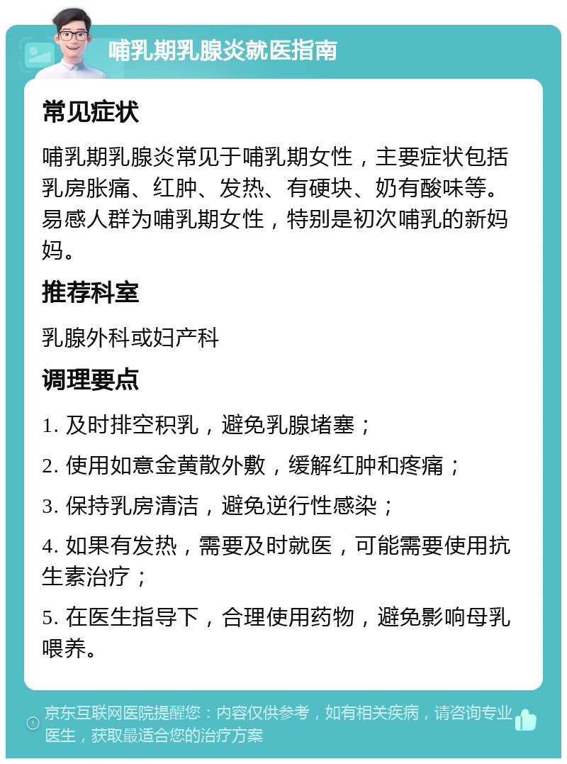 哺乳期乳腺炎就医指南 常见症状 哺乳期乳腺炎常见于哺乳期女性，主要症状包括乳房胀痛、红肿、发热、有硬块、奶有酸味等。易感人群为哺乳期女性，特别是初次哺乳的新妈妈。 推荐科室 乳腺外科或妇产科 调理要点 1. 及时排空积乳，避免乳腺堵塞； 2. 使用如意金黄散外敷，缓解红肿和疼痛； 3. 保持乳房清洁，避免逆行性感染； 4. 如果有发热，需要及时就医，可能需要使用抗生素治疗； 5. 在医生指导下，合理使用药物，避免影响母乳喂养。