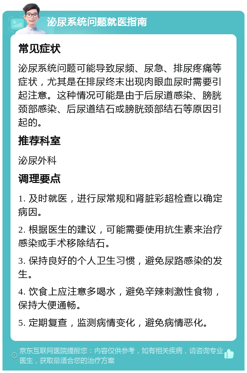 泌尿系统问题就医指南 常见症状 泌尿系统问题可能导致尿频、尿急、排尿疼痛等症状，尤其是在排尿终末出现肉眼血尿时需要引起注意。这种情况可能是由于后尿道感染、膀胱颈部感染、后尿道结石或膀胱颈部结石等原因引起的。 推荐科室 泌尿外科 调理要点 1. 及时就医，进行尿常规和肾脏彩超检查以确定病因。 2. 根据医生的建议，可能需要使用抗生素来治疗感染或手术移除结石。 3. 保持良好的个人卫生习惯，避免尿路感染的发生。 4. 饮食上应注意多喝水，避免辛辣刺激性食物，保持大便通畅。 5. 定期复查，监测病情变化，避免病情恶化。