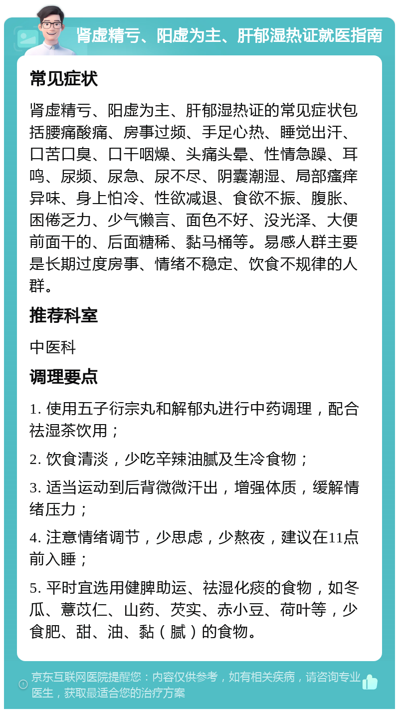 肾虚精亏、阳虚为主、肝郁湿热证就医指南 常见症状 肾虚精亏、阳虚为主、肝郁湿热证的常见症状包括腰痛酸痛、房事过频、手足心热、睡觉出汗、口苦口臭、口干咽燥、头痛头晕、性情急躁、耳鸣、尿频、尿急、尿不尽、阴囊潮湿、局部瘙痒异味、身上怕冷、性欲减退、食欲不振、腹胀、困倦乏力、少气懒言、面色不好、没光泽、大便前面干的、后面糖稀、黏马桶等。易感人群主要是长期过度房事、情绪不稳定、饮食不规律的人群。 推荐科室 中医科 调理要点 1. 使用五子衍宗丸和解郁丸进行中药调理，配合祛湿茶饮用； 2. 饮食清淡，少吃辛辣油腻及生冷食物； 3. 适当运动到后背微微汗出，增强体质，缓解情绪压力； 4. 注意情绪调节，少思虑，少熬夜，建议在11点前入睡； 5. 平时宜选用健脾助运、祛湿化痰的食物，如冬瓜、薏苡仁、山药、芡实、赤小豆、荷叶等，少食肥、甜、油、黏（腻）的食物。