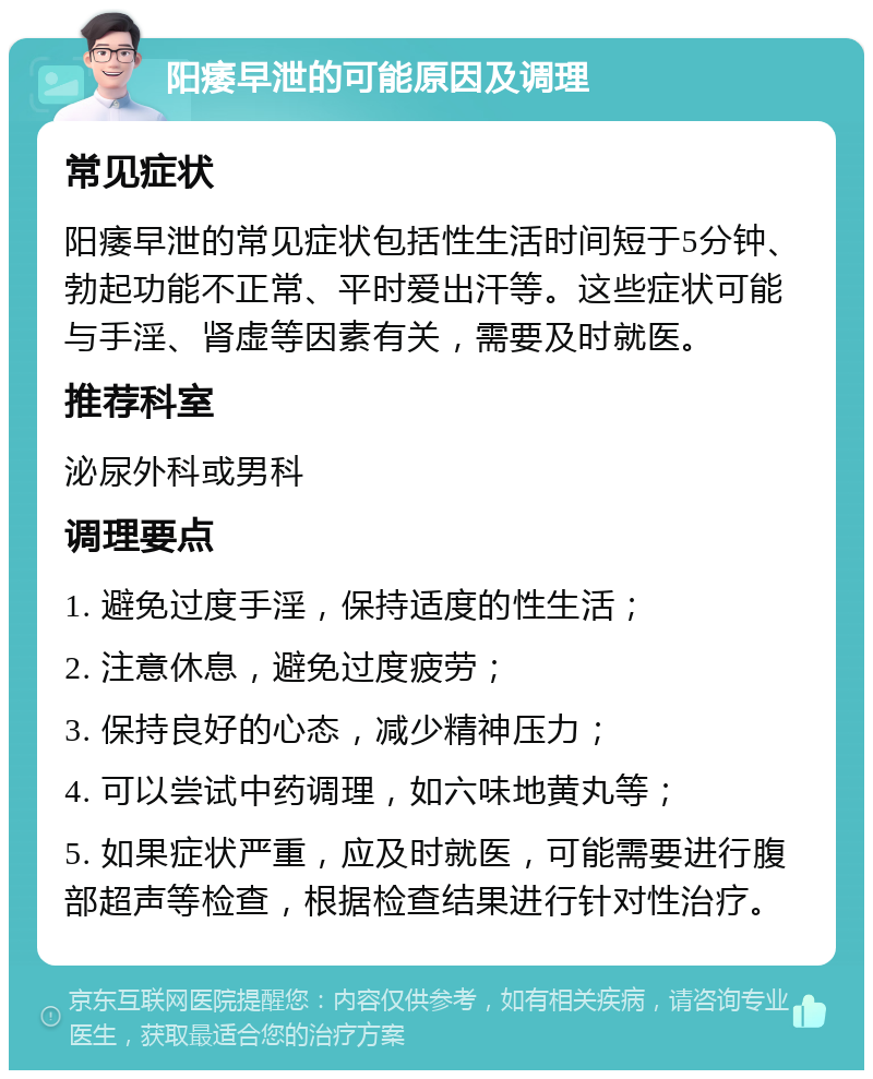 阳痿早泄的可能原因及调理 常见症状 阳痿早泄的常见症状包括性生活时间短于5分钟、勃起功能不正常、平时爱出汗等。这些症状可能与手淫、肾虚等因素有关，需要及时就医。 推荐科室 泌尿外科或男科 调理要点 1. 避免过度手淫，保持适度的性生活； 2. 注意休息，避免过度疲劳； 3. 保持良好的心态，减少精神压力； 4. 可以尝试中药调理，如六味地黄丸等； 5. 如果症状严重，应及时就医，可能需要进行腹部超声等检查，根据检查结果进行针对性治疗。